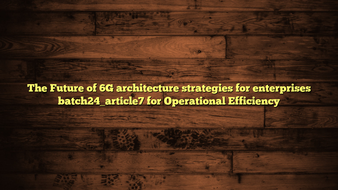The Future of 6G architecture strategies for enterprises batch24_article7 for Operational Efficiency